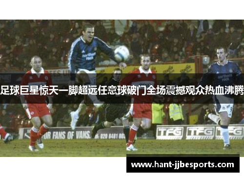 足球巨星惊天一脚超远任意球破门全场震撼观众热血沸腾 足球巨星惊天一脚超远任意球破门全场震撼观众热血沸腾